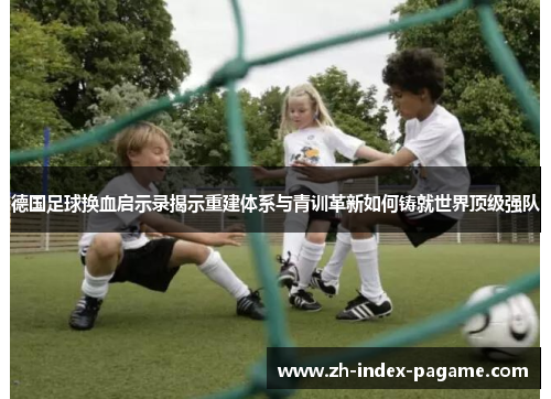 德国足球换血启示录揭示重建体系与青训革新如何铸就世界顶级强队