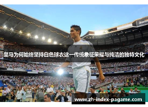 皇马为何始终坚持白色球衣这一传统象征荣耀与纯洁的独特文化 皇马为何始终坚持白色球衣这一传统象征荣耀与纯洁的独特文化