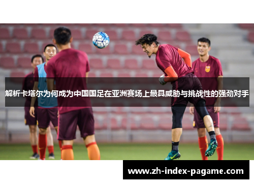 解析卡塔尔为何成为中国国足在亚洲赛场上最具威胁与挑战性的强劲对手