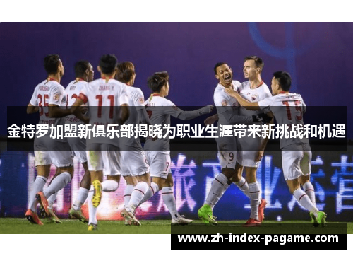 金特罗加盟新俱乐部揭晓为职业生涯带来新挑战和机遇