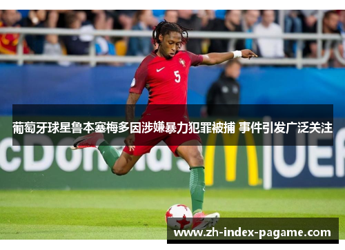 葡萄牙球星鲁本塞梅多因涉嫌暴力犯罪被捕 事件引发广泛关注