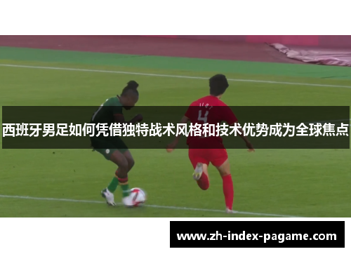 西班牙男足如何凭借独特战术风格和技术优势成为全球焦点