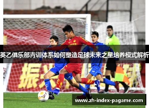 英乙俱乐部青训体系如何塑造足球未来之星培养模式解析 英乙俱乐部青训体系如何塑造足球未来之星培养模式解析