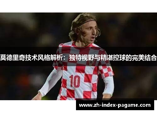 莫德里奇技术风格解析:独特视野与精湛控球的完美结合 莫德里奇技术风格解析:独特视野与精湛控球的完美结合
