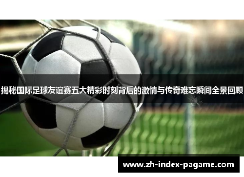 揭秘国际足球友谊赛五大精彩时刻背后的激情与传奇难忘瞬间全景回顾