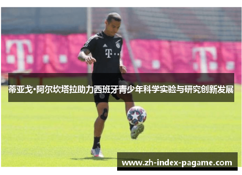 蒂亚戈·阿尔坎塔拉助力西班牙青少年科学实验与研究创新发展 蒂亚戈·阿尔坎塔拉助力西班牙青少年科学实验与研究创新发展