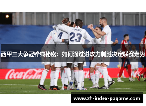 西甲三大争冠锋线秘密:如何通过进攻力制胜决定联赛走势 西甲三大争冠锋线秘密:如何通过进攻力制胜决定联赛走势