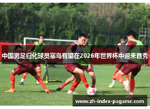 中国男足归化球员塞鸟有望在2026年世界杯中迎来首秀 中国男足归化球员塞鸟有望在2026年世界杯中迎来首秀