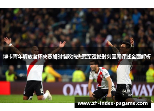 博卡青年解放者杯决赛加时惜败痛失冠军遗憾时刻回顾评述全面解析
