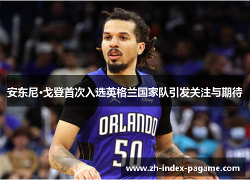 安东尼·戈登首次入选英格兰国家队引发关注与期待 安东尼·戈登首次入选英格兰国家队引发关注与期待