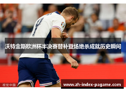沃特金斯欧洲杯半决赛替补登场绝杀成就历史瞬间 沃特金斯欧洲杯半决赛替补登场绝杀成就历史瞬间