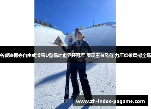 谷爱凌再夺自由式滑雪U型场地世界杯冠军 展现王者风范 力压群雄震撼全场