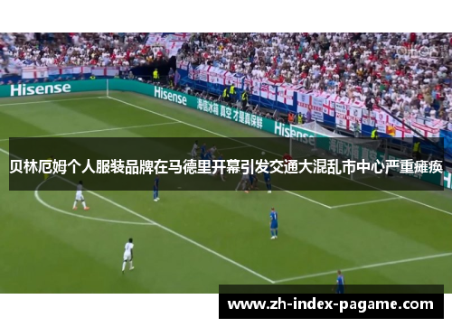 贝林厄姆个人服装品牌在马德里开幕引发交通大混乱市中心严重瘫痪