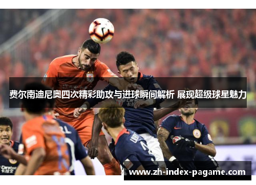 费尔南迪尼奥四次精彩助攻与进球瞬间解析 展现超级球星魅力