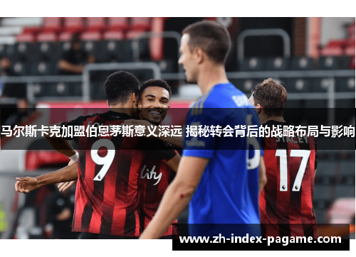 马尔斯卡克加盟伯恩茅斯意义深远 揭秘转会背后的战略布局与影响 马尔斯卡克加盟伯恩茅斯意义深远 揭秘转会背后的战略布局与影响